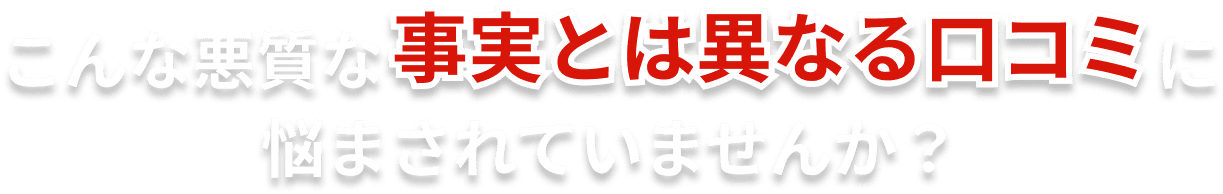 こんな悪質な事実とは異なる口コミに悩まされていませんか？