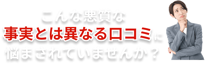 こんな悪質な事実とは異なる口コミに悩まされていませんか？