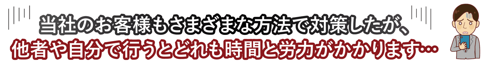 当社のお客様もさまざまな方法で対策したが、他者や自分で行うとどれも時間と労力がかかります...