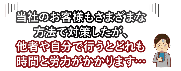 当社のお客様もさまざまな方法で対策したが、他者や自分で行うとどれも時間と労力がかかります...